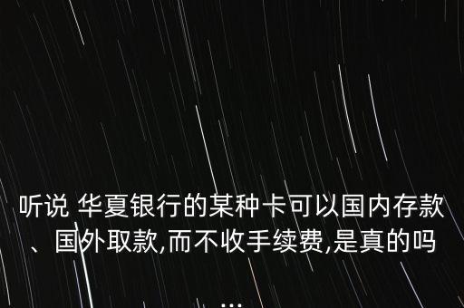 聽(tīng)說(shuō) 華夏銀行的某種卡可以國(guó)內(nèi)存款、國(guó)外取款,而不收手續(xù)費(fèi),是真的嗎...