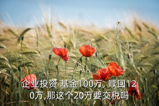 企業(yè)投資 基金100萬(wàn), 贖回120萬(wàn),那這個(gè)20萬(wàn)要交稅嗎