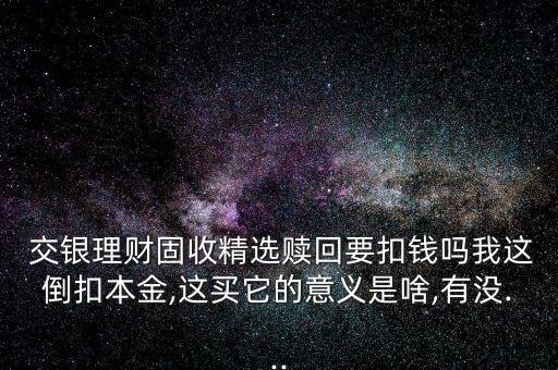  交銀理財固收精選贖回要扣錢嗎我這倒扣本金,這買它的意義是啥,有沒...