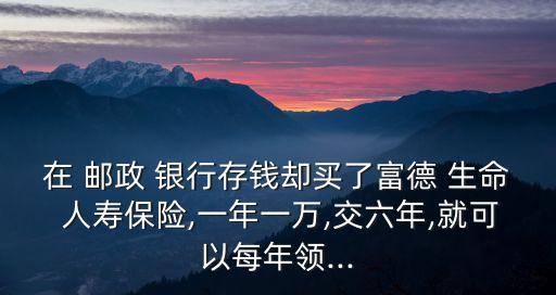 在 郵政 銀行存錢卻買了富德 生命 人壽保險,一年一萬,交六年,就可以每年領...