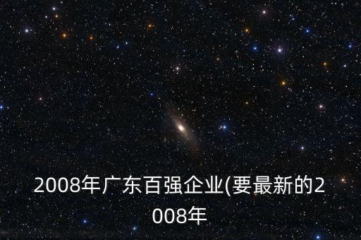 2008年廣東百?gòu)?qiáng)企業(yè)(要最新的2008年