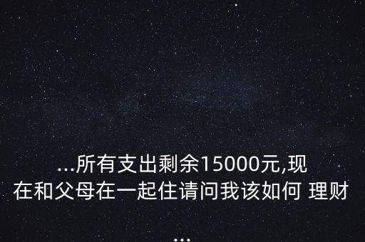 ...所有支出剩余15000元,現(xiàn)在和父母在一起住請(qǐng)問我該如何 理財(cái)...