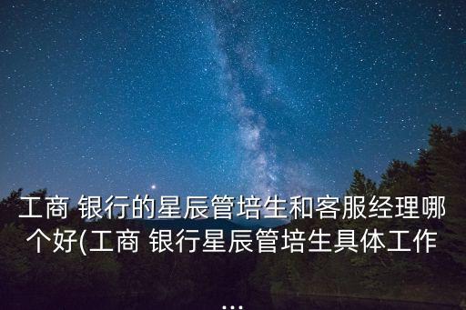 工商 銀行的星辰管培生和客服經(jīng)理哪個好(工商 銀行星辰管培生具體工作...