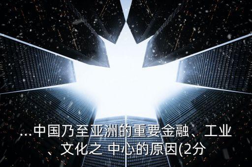 ...中國乃至亞洲的重要金融、工業(yè)、文化之 中心的原因(2分