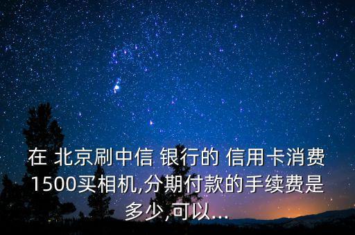 在 北京刷中信 銀行的 信用卡消費1500買相機,分期付款的手續(xù)費是多少,可以...