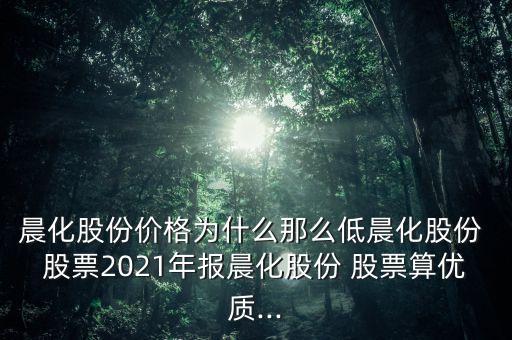 晨化股份價(jià)格為什么那么低晨化股份 股票2021年報(bào)晨化股份 股票算優(yōu)質(zhì)...