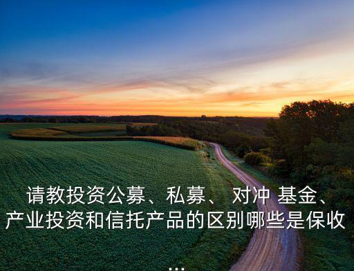 請教投資公募、私募、 對沖 基金、產業(yè)投資和信托產品的區(qū)別哪些是保收...
