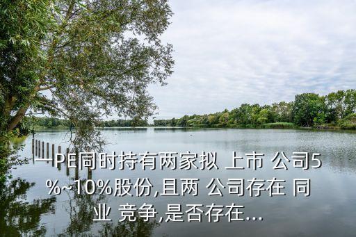 一PE同時持有兩家擬 上市 公司5%~10%股份,且兩 公司存在 同業(yè) 競爭,是否存在...