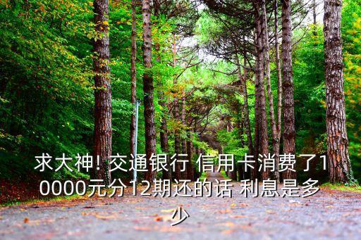 求大神! 交通銀行 信用卡消費(fèi)了10000元分12期還的話 利息是多少