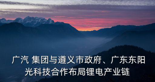  廣汽 集團與遵義市政府、廣東東陽光科技合作布局鋰電產(chǎn)業(yè)鏈