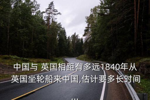 中國與 英國相距有多遠1840年從 英國坐輪船來中國,估計要多長時間...