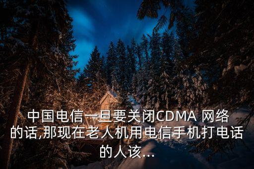  中國電信一旦要關閉CDMA 網絡的話,那現(xiàn)在老人機用電信手機打電話的人該...