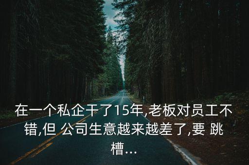 在一個(gè)私企干了15年,老板對(duì)員工不錯(cuò),但 公司生意越來越差了,要 跳槽...