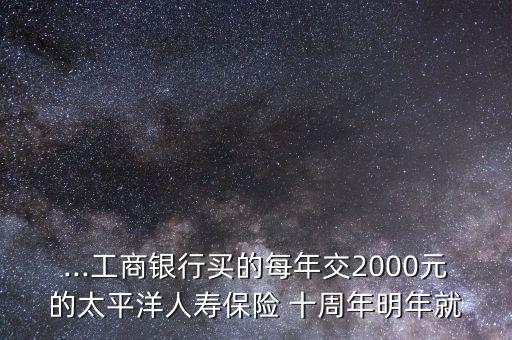 ...工商銀行買的每年交2000元的太平洋人壽保險 十周年明年就