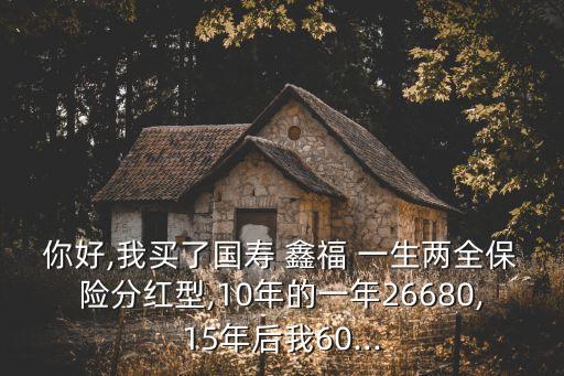 你好,我買了國(guó)壽 鑫福 一生兩全保險(xiǎn)分紅型,10年的一年26680,15年后我60...