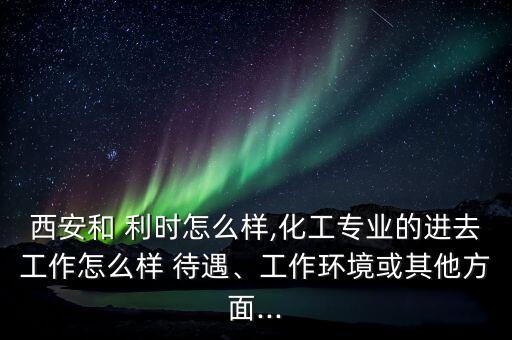 西安和 利時怎么樣,化工專業(yè)的進去工作怎么樣 待遇、工作環(huán)境或其他方面...