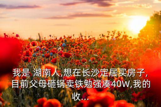 我是 湖南人,想在長(zhǎng)沙定居買房子,目前父母砸鍋賣鐵勉強(qiáng)湊40W,我的收...