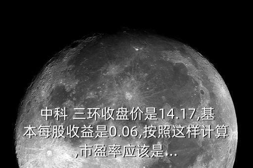  中科 三環(huán)收盤價(jià)是14.17,基本每股收益是0.06,按照這樣計(jì)算,市盈率應(yīng)該是...