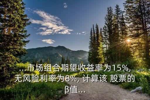 ...市場(chǎng)組合期望收益率為15%,無(wú)風(fēng)險(xiǎn)利率為8%, 計(jì)算該 股票的β值...