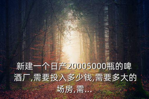 新建一個日產20005000瓶的啤 酒廠,需要投入多少錢,需要多大的場房,需...