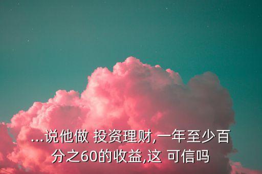 ...說他做 投資理財,一年至少百分之60的收益,這 可信嗎