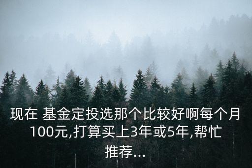 現(xiàn)在 基金定投選那個(gè)比較好啊每個(gè)月100元,打算買上3年或5年,幫忙推薦...