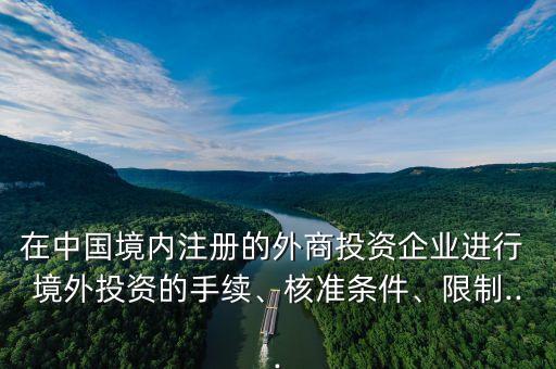 在中國(guó)境內(nèi)注冊(cè)的外商投資企業(yè)進(jìn)行 境外投資的手續(xù)、核準(zhǔn)條件、限制...