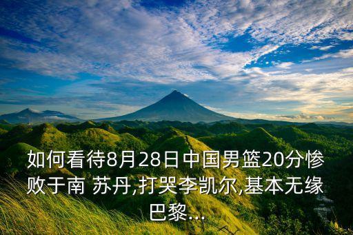 如何看待8月28日中國男籃20分慘敗于南 蘇丹,打哭李凱爾,基本無緣巴黎...