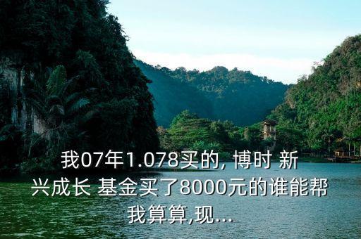 我07年1.078買的, 博時(shí) 新興成長 基金買了8000元的誰能幫我算算,現(xiàn)...