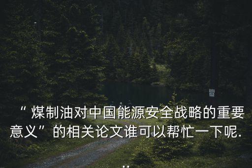 “ 煤制油對中國能源安全戰(zhàn)略的重要意義”的相關論文誰可以幫忙一下呢...