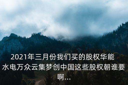 2021年三月份我們買的股權華能 水電萬眾云集夢創(chuàng)中國這些股權朝誰要啊...