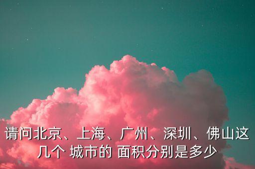 請(qǐng)問(wèn)北京、上海、廣州、深圳、佛山這幾個(gè) 城市的 面積分別是多少