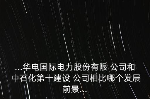 ...華電國際電力股份有限 公司和 中石化第十建設(shè) 公司相比哪個(gè)發(fā)展前景...