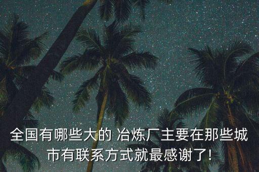 全國(guó)有哪些大的 冶煉廠主要在那些城市有聯(lián)系方式就最感謝了!