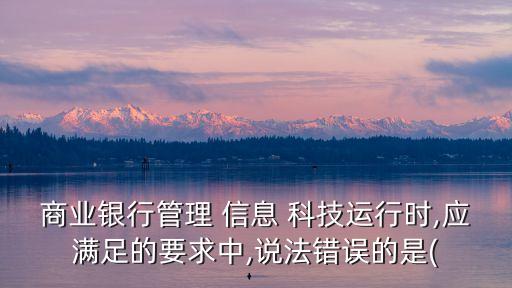 商業(yè)銀行管理 信息 科技運(yùn)行時,應(yīng)滿足的要求中,說法錯誤的是(