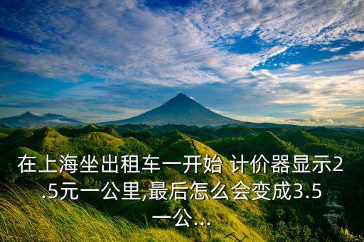 在上海坐出租車一開始 計(jì)價器顯示2.5元一公里,最后怎么會變成3.5一公...