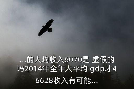 ...的人均收入6070是 虛假的嗎2014年全年人平均 gdp才46628收入有可能...