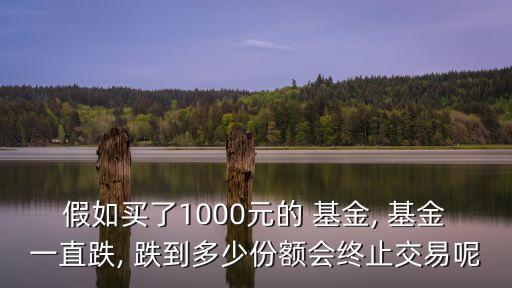 假如買了1000元的 基金, 基金一直跌, 跌到多少份額會(huì)終止交易呢