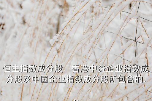 恒生指數(shù)成分股、香港中資企業(yè)指數(shù)成分股及中國企業(yè)指數(shù)成分股所包含的...