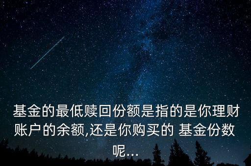  基金的最低贖回份額是指的是你理財(cái)賬戶的余額,還是你購買的 基金份數(shù)呢...