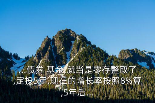 ...債券 基金,就當(dāng)是零存整取了,定投5年,現(xiàn)在的增長率按照8%算,5年后...