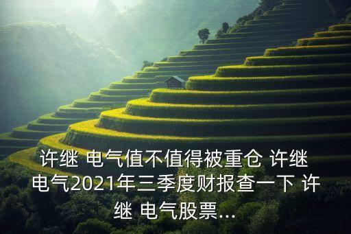  許繼 電氣值不值得被重倉 許繼 電氣2021年三季度財報查一下 許繼 電氣股票...