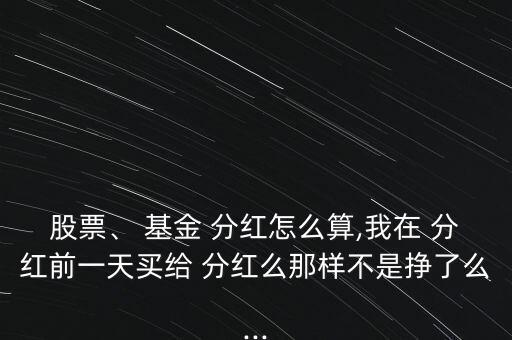 股票、 基金 分紅怎么算,我在 分紅前一天買給 分紅么那樣不是掙了么...