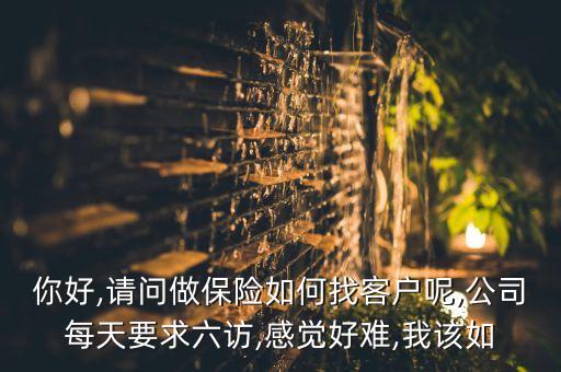 你好,請問做保險如何找客戶呢,公司每天要求六訪,感覺好難,我該如