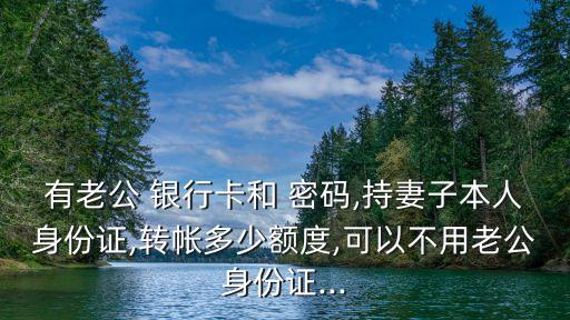 有老公 銀行卡和 密碼,持妻子本人身份證,轉帳多少額度,可以不用老公身份證...