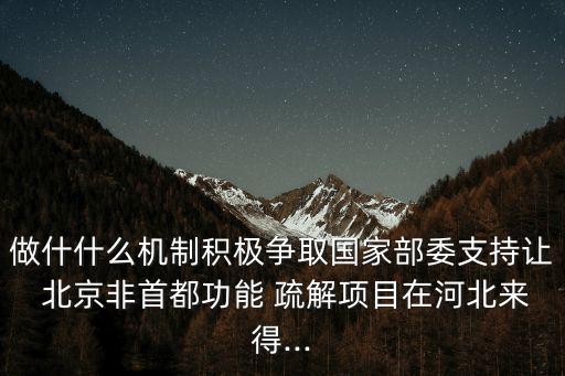 做什什么機制積極爭取國家部委支持讓 北京非首都功能 疏解項目在河北來得...